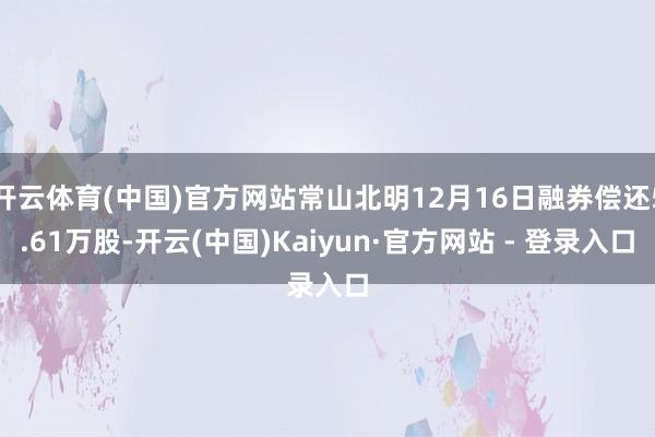 开云体育(中国)官方网站常山北明12月16日融券偿还5.61万股-开云(中国)Kaiyun·官方网站 - 登录入口