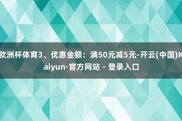 欧洲杯体育3、优惠金额：满50元减5元-开云(中国)Kaiyun·官方网站 - 登录入口