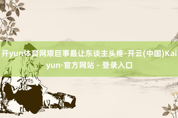 开yun体育网艰巨事最让东谈主头疼-开云(中国)Kaiyun·官方网站 - 登录入口