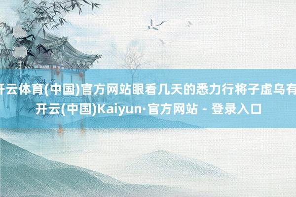 开云体育(中国)官方网站眼看几天的悉力行将子虚乌有-开云(中国)Kaiyun·官方网站 - 登录入口