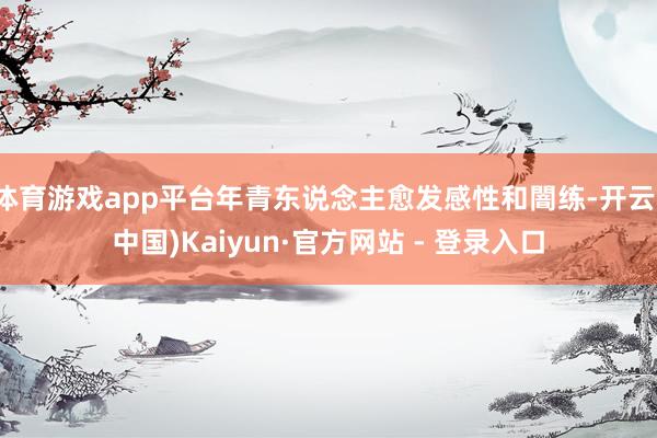 体育游戏app平台年青东说念主愈发感性和闇练-开云(中国)Kaiyun·官方网站 - 登录入口