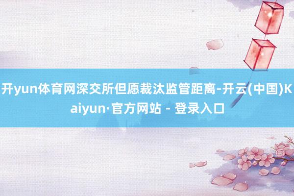 开yun体育网深交所但愿裁汰监管距离-开云(中国)Kaiyun·官方网站 - 登录入口