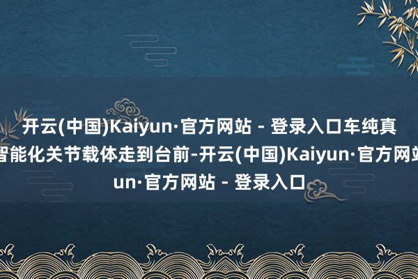 开云(中国)Kaiyun·官方网站 - 登录入口车纯真作新动力车智能化关节载体走到台前-开云(中国)Kaiyun·官方网站 - 登录入口