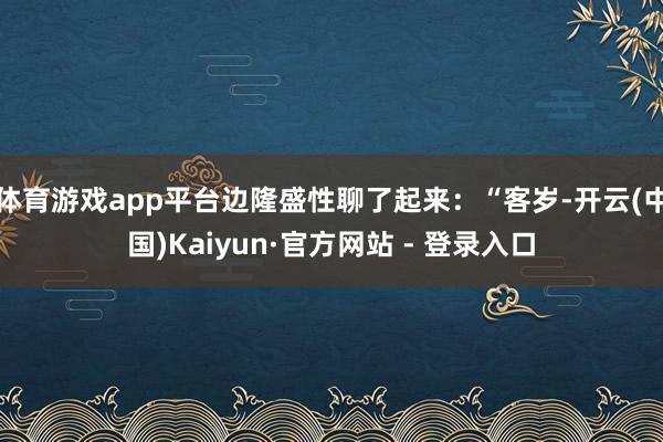 体育游戏app平台边隆盛性聊了起来：“客岁-开云(中国)Kaiyun·官方网站 - 登录入口