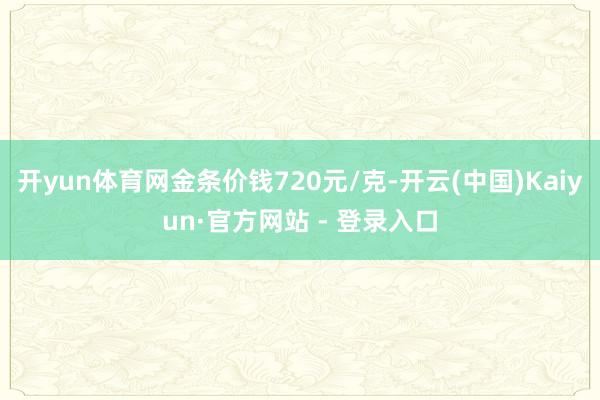 开yun体育网金条价钱720元/克-开云(中国)Kaiyun·官方网站 - 登录入口