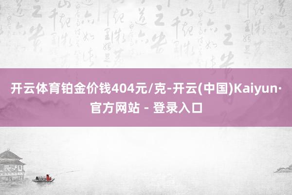 开云体育铂金价钱404元/克-开云(中国)Kaiyun·官方网站 - 登录入口