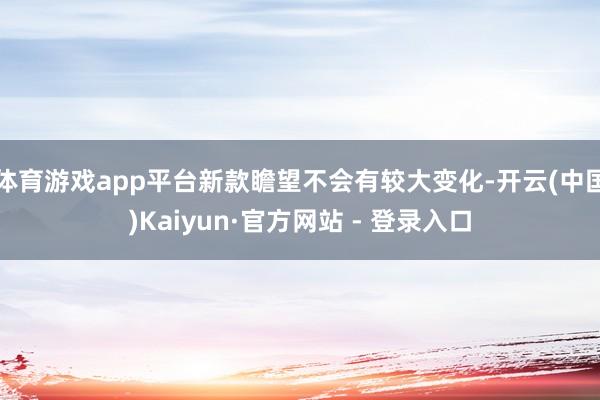 体育游戏app平台新款瞻望不会有较大变化-开云(中国)Kaiyun·官方网站 - 登录入口