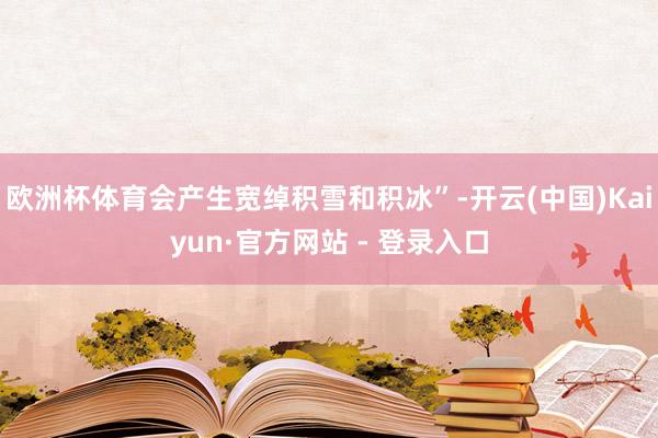 欧洲杯体育会产生宽绰积雪和积冰”-开云(中国)Kaiyun·官方网站 - 登录入口