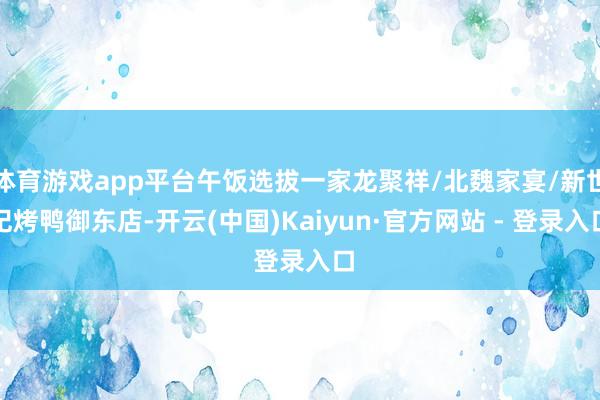 体育游戏app平台午饭选拔一家龙聚祥/北魏家宴/新世纪烤鸭御东店-开云(中国)Kaiyun·官方网站 - 登录入口
