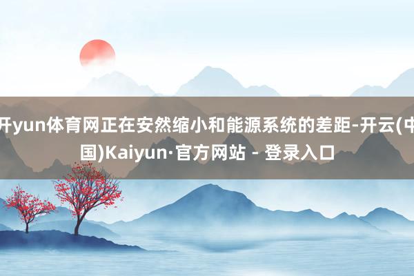 开yun体育网正在安然缩小和能源系统的差距-开云(中国)Kaiyun·官方网站 - 登录入口