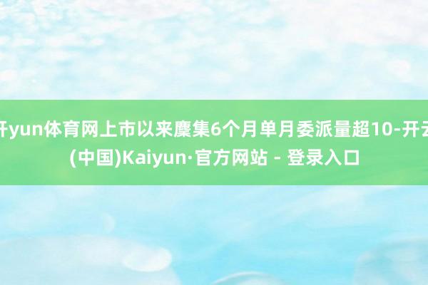 开yun体育网上市以来麇集6个月单月委派量超10-开云(中国)Kaiyun·官方网站 - 登录入口