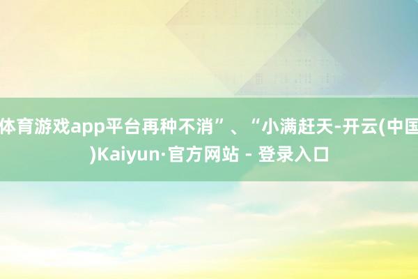 体育游戏app平台再种不消”、“小满赶天-开云(中国)Kaiyun·官方网站 - 登录入口
