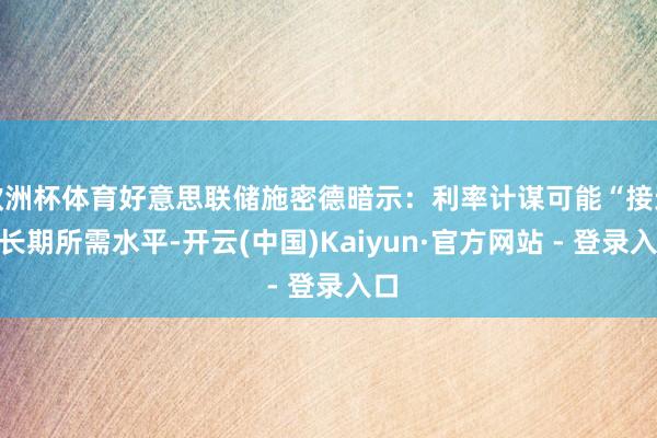 欧洲杯体育好意思联储施密德暗示：利率计谋可能“接近”长期所需水平-开云(中国)Kaiyun·官方网站 - 登录入口