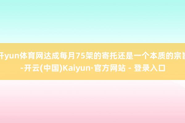 开yun体育网达成每月75架的寄托还是一个本质的宗旨-开云(中国)Kaiyun·官方网站 - 登录入口