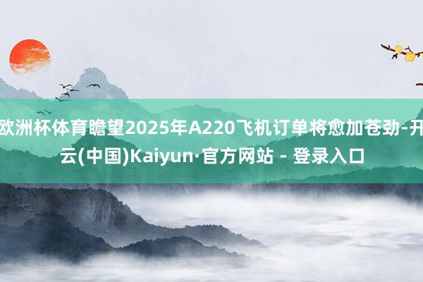 欧洲杯体育瞻望2025年A220飞机订单将愈加苍劲-开云(中国)Kaiyun·官方网站 - 登录入口