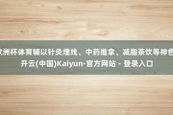 欧洲杯体育辅以针灸埋线、中药推拿、减脂茶饮等神色-开云(中国)Kaiyun·官方网站 - 登录入口