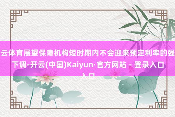 开云体育展望保障机构短时期内不会迎来预定利率的强制下调-开云(中国)Kaiyun·官方网站 - 登录入口