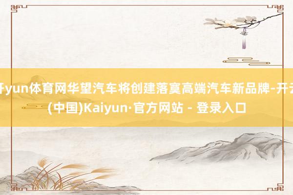 开yun体育网华望汽车将创建落寞高端汽车新品牌-开云(中国)Kaiyun·官方网站 - 登录入口