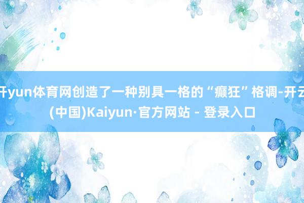 开yun体育网创造了一种别具一格的“癫狂”格调-开云(中国)Kaiyun·官方网站 - 登录入口