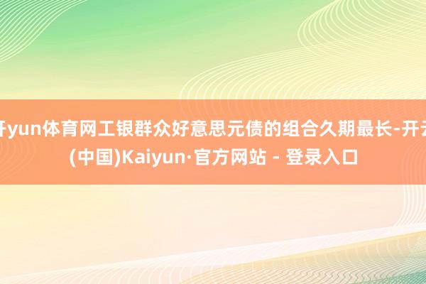 开yun体育网工银群众好意思元债的组合久期最长-开云(中国)Kaiyun·官方网站 - 登录入口