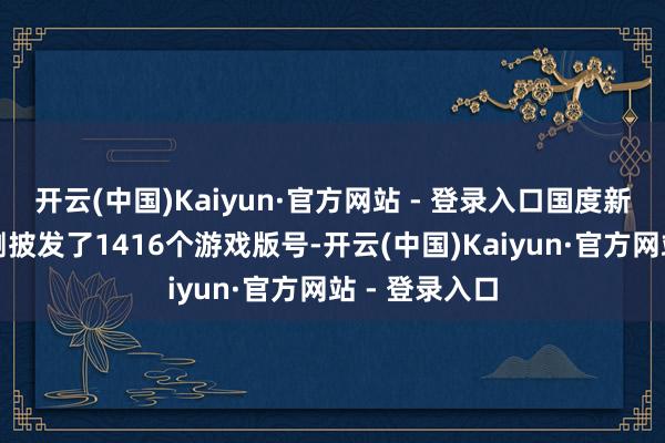 开云(中国)Kaiyun·官方网站 - 登录入口国度新闻出书署臆测披发了1416个游戏版号-开云(中国)Kaiyun·官方网站 - 登录入口