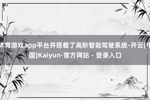 体育游戏app平台并搭载了高阶智能驾驶系统-开云(中国)Kaiyun·官方网站 - 登录入口