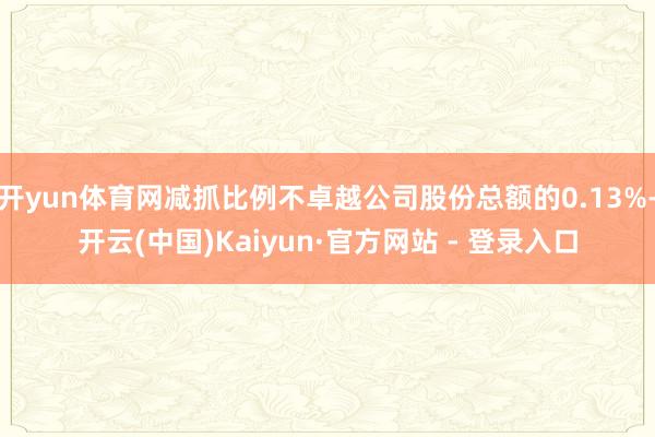 开yun体育网减抓比例不卓越公司股份总额的0.13%-开云(中国)Kaiyun·官方网站 - 登录入口