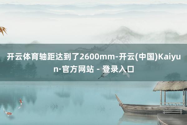 开云体育轴距达到了2600mm-开云(中国)Kaiyun·官方网站 - 登录入口