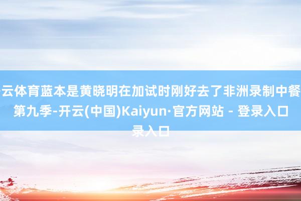 开云体育蓝本是黄晓明在加试时刚好去了非洲录制中餐厅第九季-开云(中国)Kaiyun·官方网站 - 登录入口