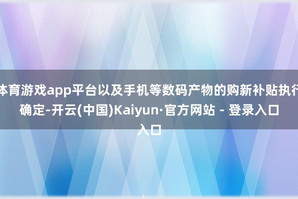 体育游戏app平台以及手机等数码产物的购新补贴执行确定-开云(中国)Kaiyun·官方网站 - 登录入口