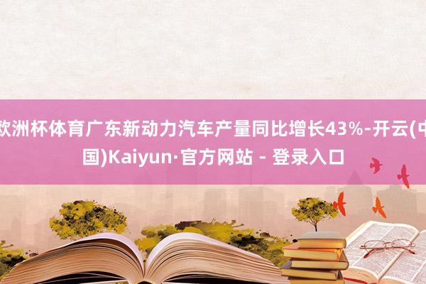欧洲杯体育广东新动力汽车产量同比增长43%-开云(中国)Kaiyun·官方网站 - 登录入口