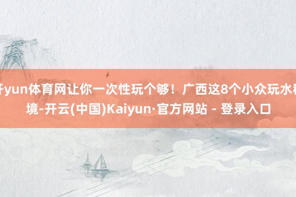 开yun体育网让你一次性玩个够！广西这8个小众玩水秘境-开云(中国)Kaiyun·官方网站 - 登录入口