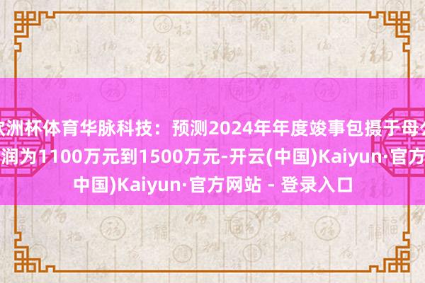 欧洲杯体育华脉科技：预测2024年年度竣事包摄于母公司总计者的净利润为1100万元到1500万元-开云(中国)Kaiyun·官方网站 - 登录入口