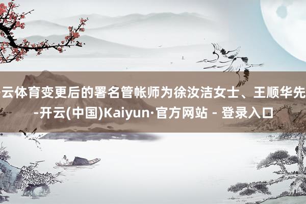 开云体育变更后的署名管帐师为徐汝洁女士、王顺华先生-开云(中国)Kaiyun·官方网站 - 登录入口