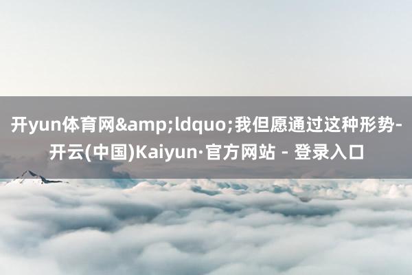 开yun体育网&ldquo;我但愿通过这种形势-开云(中国)Kaiyun·官方网站 - 登录入口