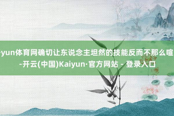 开yun体育网确切让东说念主坦然的技能反而不那么喧哗-开云(中国)Kaiyun·官方网站 - 登录入口