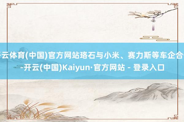开云体育(中国)官方网站珞石与小米、赛力斯等车企合作-开云(中国)Kaiyun·官方网站 - 登录入口