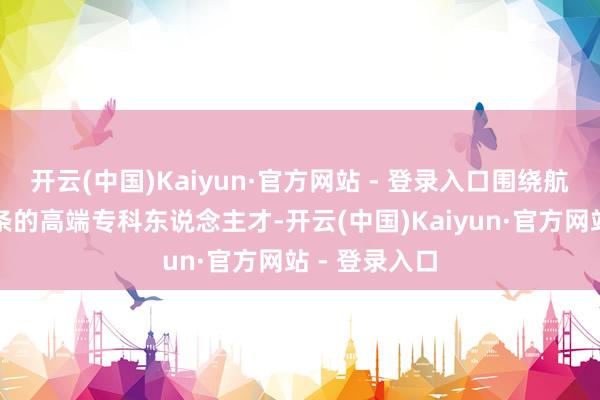 开云(中国)Kaiyun·官方网站 - 登录入口围绕航运产业全链条的高端专科东说念主才-开云(中国)Kaiyun·官方网站 - 登录入口
