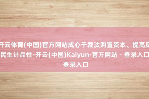 开云体育(中国)官方网站成心于裁汰购置资本、提高庶民生计品性-开云(中国)Kaiyun·官方网站 - 登录入口