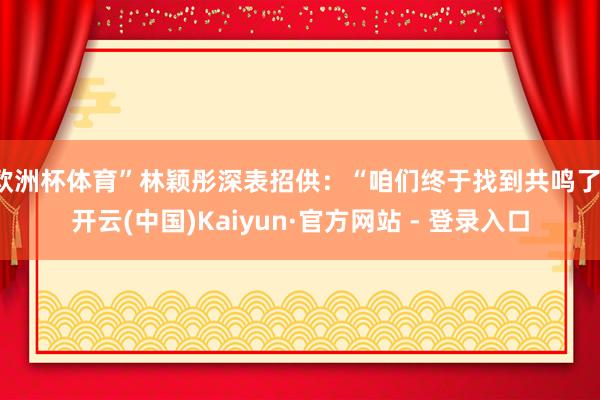 欧洲杯体育”林颖彤深表招供：“咱们终于找到共鸣了-开云(中国)Kaiyun·官方网站 - 登录入口