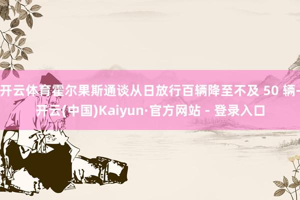 开云体育霍尔果斯通谈从日放行百辆降至不及 50 辆-开云(中国)Kaiyun·官方网站 - 登录入口