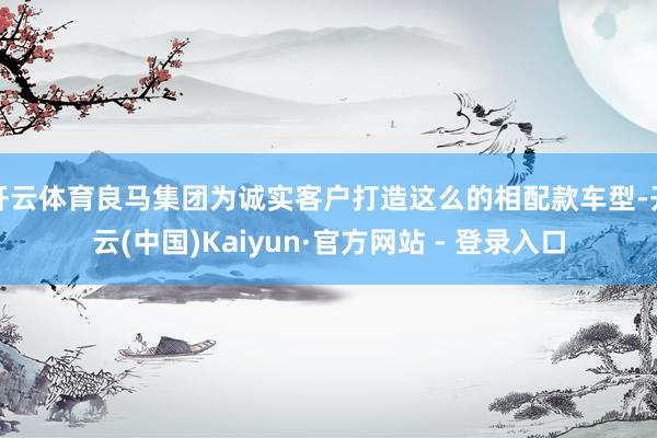 开云体育良马集团为诚实客户打造这么的相配款车型-开云(中国)Kaiyun·官方网站 - 登录入口