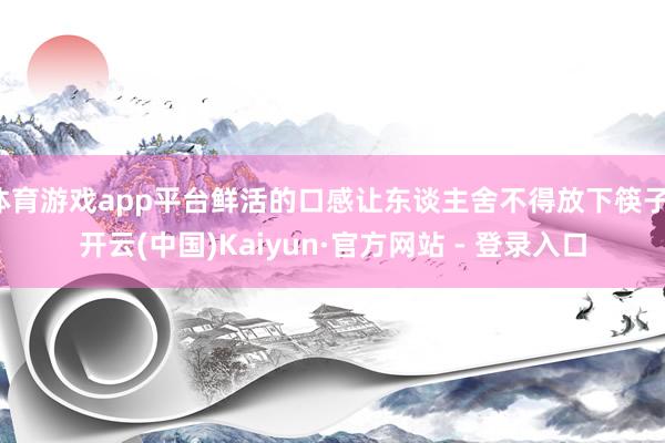 体育游戏app平台鲜活的口感让东谈主舍不得放下筷子-开云(中国)Kaiyun·官方网站 - 登录入口