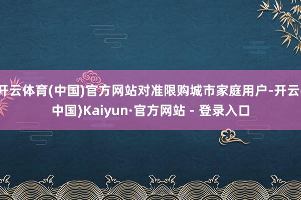 开云体育(中国)官方网站对准限购城市家庭用户-开云(中国)Kaiyun·官方网站 - 登录入口