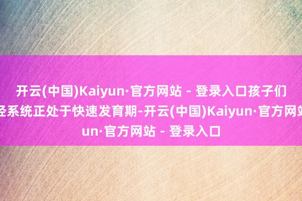 开云(中国)Kaiyun·官方网站 - 登录入口孩子们的大脑和神经系统正处于快速发育期-开云(中国)Kaiyun·官方网站 - 登录入口