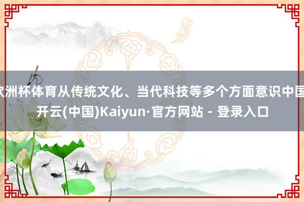 欧洲杯体育从传统文化、当代科技等多个方面意识中国-开云(中国)Kaiyun·官方网站 - 登录入口