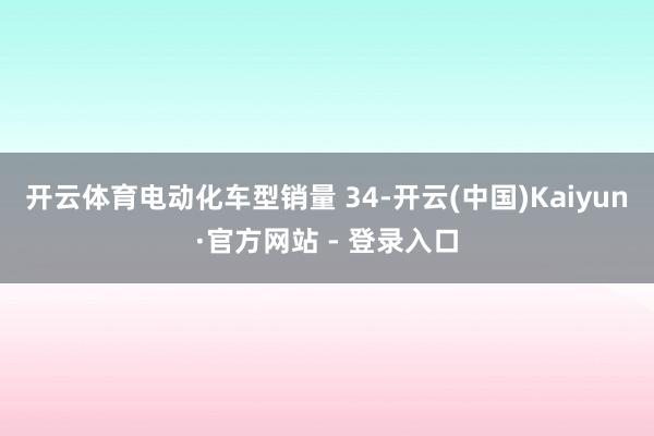 开云体育电动化车型销量 34-开云(中国)Kaiyun·官方网站 - 登录入口