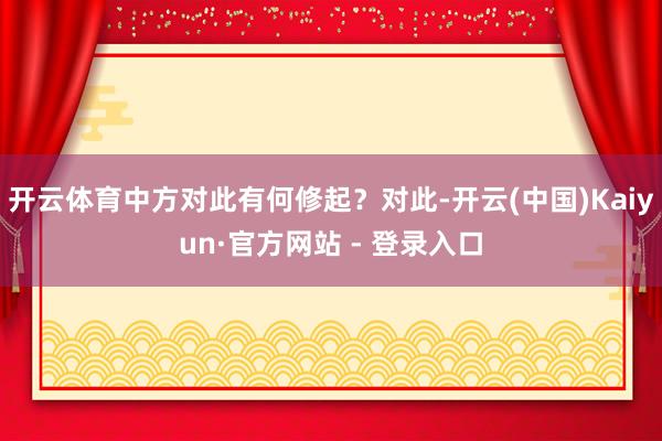 开云体育中方对此有何修起？对此-开云(中国)Kaiyun·官方网站 - 登录入口