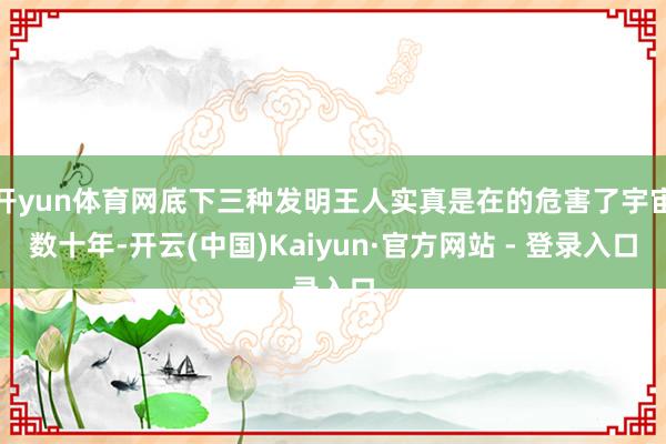 开yun体育网底下三种发明王人实真是在的危害了宇宙数十年-开云(中国)Kaiyun·官方网站 - 登录入口