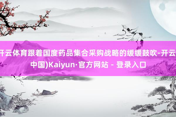 开云体育跟着国度药品集合采购战略的缓缓鼓吹-开云(中国)Kaiyun·官方网站 - 登录入口